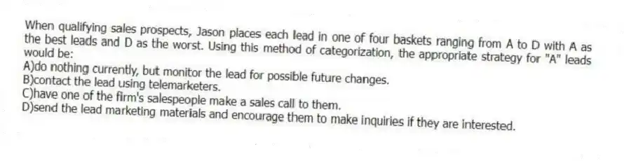 When qualifying sales prospects, Jason places each lead in one of four baskets ranging from A to D with A as the best leads and D as the worst. Using this method of categorization, the appropriate strategy for "A" leads would be:
A)do nothing currently, but monitor the lead for possible future changes.
B)contact the lead using telemarketers.
C)have one of the firm's salespeople make a sales call to them.
D)send the lead marketing materials and encourage them to make inquiries if they are interested.