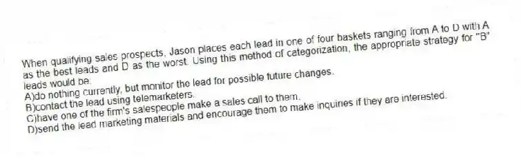 When qualifying sales prospects, Jason places each lead in one of four baskets ranging from A to D with A as the best leads and D as the worst. Using this method of categorization, the appropriate strategy for "B" leads would be:
A)do nothing currently, but monitor the lead for possible future changes.
B)contact the lead using telemarketers.
C)have one of the firm's salespeople make a sales call to them.
D)send the lead marketing materials and encourage them to make inquiries if they are interested.