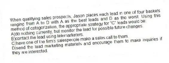 When qualifying sales prospects, Jason places each lead in one of four baskets ranging from A to D with A as the best leads and D as the worst. Using this method of categorization, the appropriate strategy for "C" leads would be:
A)do nothing currently, but monitor the lead for possible future changes.
B)contact the lead using telemarketers.
C)have one of the firm's salespeople make a sales call to them.
D)send the lead marketing materials and encourage them to make inquiries if they are interested.