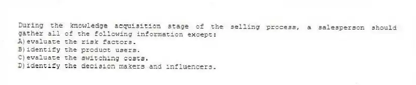 During the knowledge acquisition stage of the selling process, a salesperson should gather all of the following information except:
A)evaluate the risk factors.
B)identify the product users.
C)evaluate the switching costs.
D)identify the decision makers and influencers.