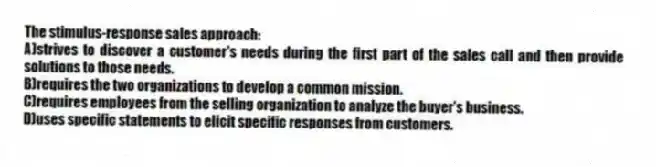 The stimulus-response sales approach:
A)strives to discover a customer's needs during the first part of the sales call and then provide solutions to those needs.
B)requires the two organizations to develop a common mission.
C)requires employees from the selling organization to analyze the buyer's business.
D)uses specific statements to elicit specific responses from customers.