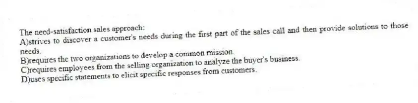 The need-satisfaction sales approach:
A)strives to discover a customer's needs during the first part of the sales call and then provide solutions to those needs.
B)requires the two organizations to develop a common mission.
C)requires employees from the selling organization to analyze the buyer's business.
D)uses specific statements to elicit specific responses from customers.