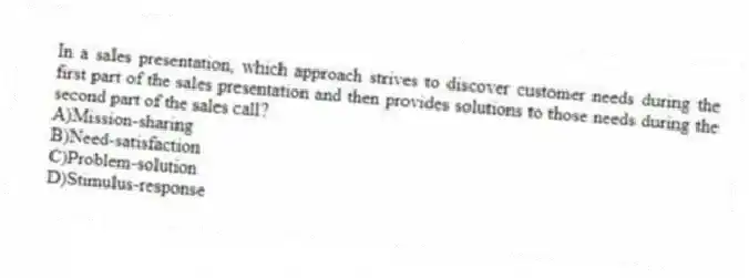 In a sales presentation, which approach strives to discover customer needs during the first part of the sales presentation and then provides solutions to those needs during the second part of the sales call?
A)Mission-sharing
B)Need-satisfaction
C)Problem-solution
D)Stimulus-response