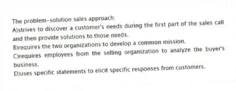 The problem-solution sales approach:
A)strives to discover a customer's needs during the first part of the sales call and then provide solutions to those needs.
B)requires the two organizations to develop a common mission.
C)requires employees from the selling organization to analyze the buyer's business.
D)uses specific statements to elicit specific responses from customers.