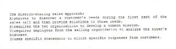The mission-sharing sales approach:
A)strives to discover a customer's needs during the first part of the sales call and then provide solutions to those needs.
B)requires the two organizations to develop a common mission.
C)requires employees from the selling organization to analyze the buyer's business.
D)uses specific statements to elicit specific responses from customers.