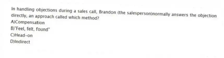 In handling objections during a sales call, Brandon (the salesperson)normally answers the objection directly, an approach called which method?
A)Compensation
B)"Feel, felt, found"
C)Head-on
D)Indirect