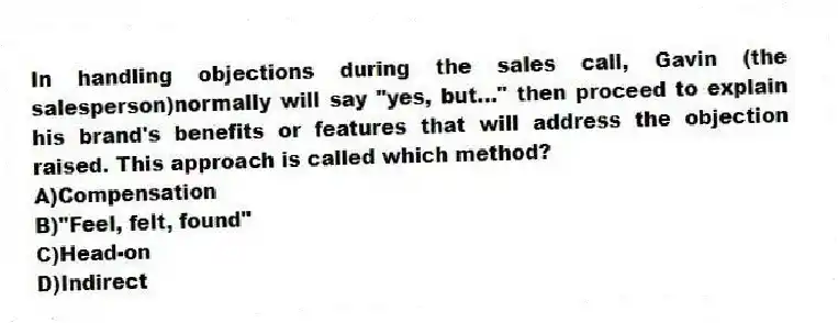 In handling objections during the sales call, Gavin (the salesperson)normally will say "yes, but..." then proceed to explain his brand's benefits or features that will address the objection raised. This approach is called which method?
A)Compensation
B)"Feel, felt, found"
C)Head-on
D)Indirect