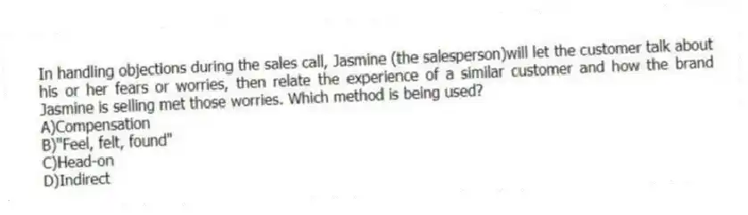 In handling objections during the sales call, Jasmine (the salesperson)will let the customer talk about his or her fears or worries, then relate the experience of a similar customer and how the brand Jasmine is selling met those worries. Which method is being used?
A)Compensation
B)"Feel, felt, found"
C)Head-on
D)Indirect