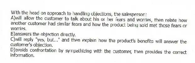 With the head-on approach to handling objections, the salesperson:
A)will allow the customer to talk about his or her fears and worries, then relate how another customer had similar fears and how the product being sold met those fears or worries.
B)answers the objection directly.
C)will reply "yes, but..." and then explain how the product's benefits will answer the customer's objection.
D)avoids confrontation by sympathizing with the customer, then provides the correct information.