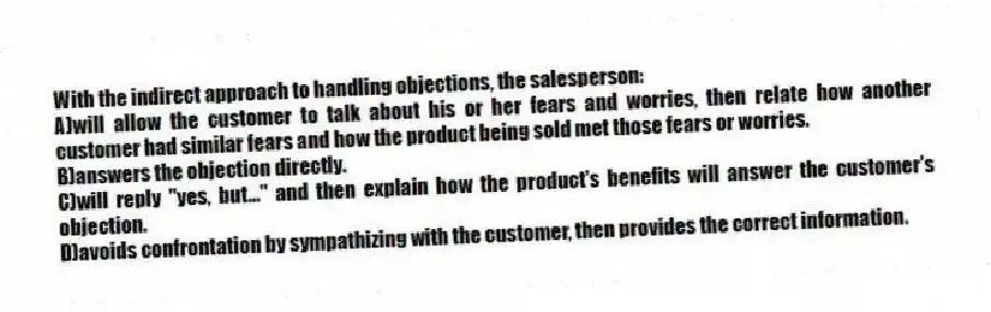 With the indirect approach to handling objections, the salesperson:
A)will allow the customer to talk about his or her fears and worries, then relate how another customer had similar fears and how the product being sold met those fears or worries.
B)answers the objection directly.
C)will reply "yes, but..." and then explain how the product's benefits will answer the customer's objection.
D)avoids confrontation by sympathizing with the customer, then provides the correct information.