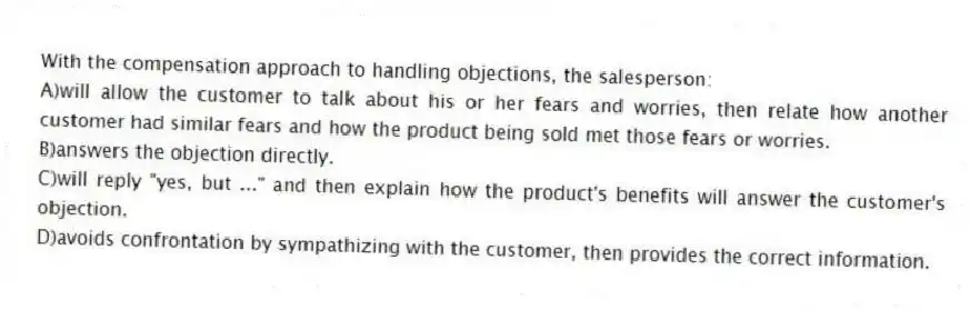 With the compensation approach to handling objections, the salesperson:
A)will allow the customer to talk about his or her fears and worries, then relate how another customer had similar fears and how the product being sold met those fears or worries.
B)answers the objection directly.
C)will reply "yes, but ..." and then explain how the product's benefits will answer the customer's objection.
D)avoids confrontation by sympathizing with the customer, then provides the correct information.