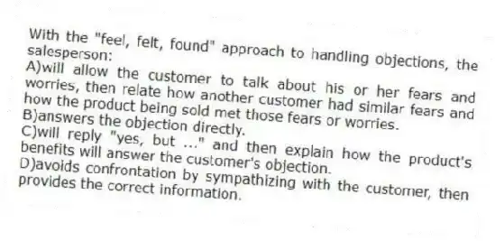 With the "feel, felt, found" approach to handling objections, the salesperson:
A)will allow the customer to talk about his or her fears and worries, then relate how another customer had similar fears and how the product being sold met those fears or worries.
B)answers the objection directly.
C)will reply "yes, but ..." and then explain how the product's benefits will answer the customer's objection.
D)avoids confrontation by sympathizing with the customer, then provides the correct information.