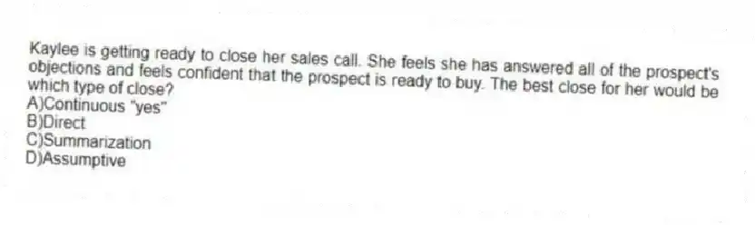 Kaylee is getting ready to close her sales call. She feels she has answered all of the prospect's objections and feels confident that the prospect is ready to buy. The best close for her would be which type of close?
A)Continuous "yes"
B)Direct
C)Summarization
D)Assumptive
