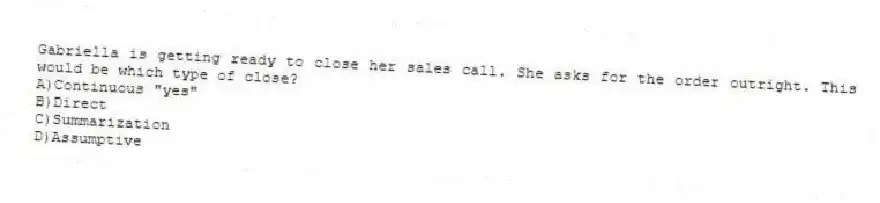 Gabriella is getting ready to close her sales call. She asks for the order outright. This would be which type of close?
A)Continuous "yes"
B)Direct
C)Summarization
D)Assumptive
