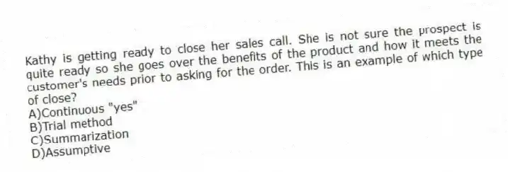 Kathy is getting ready to close her sales call. She is not sure the prospect is quite ready so she goes over the benefits of the product and how it meets the customer's needs prior to asking for the order. This is an example of which type of close?
A)Continuous "yes"
B)Trial method
C)Summarization
D)Assumptive
