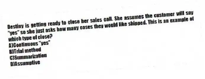 Destiny is getting ready to close her sales call. She assumes the customer will say "yes" so she just asks how many cases they would like shipped. This is an example of which type of close?
A)Continuous "yes"
B)Trial method
C)Summarization
D)Assumptive