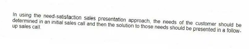 In using the need-satisfaction sales presentation approach, the needs of the customer should be determined in an initial sales call and then the solution to those needs should be presented in a follow-up sales call.