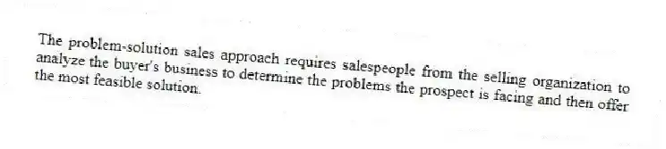 The problem-solution sales approach requires salespeople from the selling organization to analyze the buyer's business to determine the problems the prospect is facing and then offer the most feasible solution.