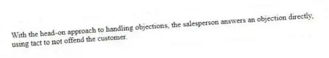 With the head-on approach to handling objections, the salesperson answers an objection directly, using tact to not offend the customer.