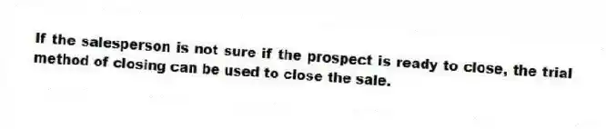 If the salesperson is not sure if the prospect is ready to close, the trial method of closing can be used to close the sale.