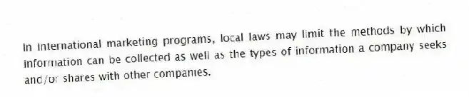 In international marketing programs, local laws may limit the methods by which information can be collected as well as the types of information a company seeks and/or shares with other companies.