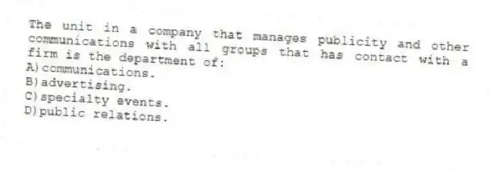 The unit in a company that manages publicity and other communications with all groups that has contact with a firm is the department of:
A)communications.
B)advertising.
C)specialty events.
D)public relations.