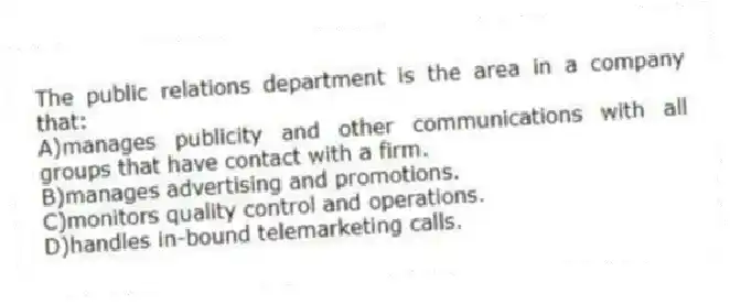 The public relations department is the area in a company that:
A)manages publicity and other communications with all groups that have contact with a firm.
B)manages advertising and promotions.
C)monitors quality control and operations.
D)handles in-bound telemarketing calls.