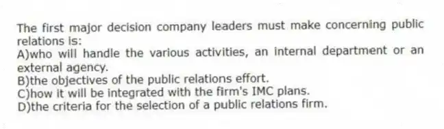The first major decision company leaders must make concerning public relations is:
A)who will handle the various activities, an internal department or an external agency.
B)the objectives of the public relations effort.
C)how it will be integrated with the firm's IMC plans.
D)the criteria for the selection of a public relations firm.