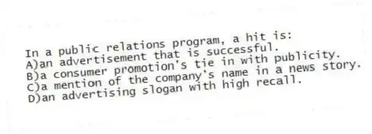 In a public relations program, a hit is:
A)an advertisement that is successful.
B)a consumer promotion's tie in with publicity.
C)a mention of the company's name in a news story.
D)an advertising slogan with high recall.
