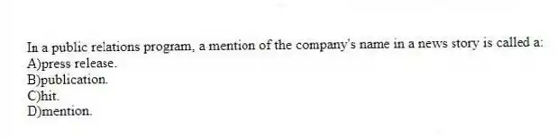 In a public relations program, a mention of the company's name in a news story is called a:
A)press release.
B)publication.
C)hit.
D)mention.