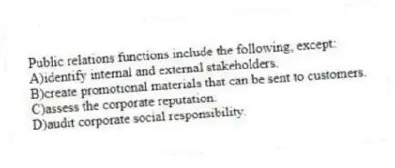 Public relations functions include the following, except:
A)identify internal and external stakeholders.
B)create promotional materials that can be sent to customers.
C)assess the corporate reputation.
D)audit corporate social responsibility.