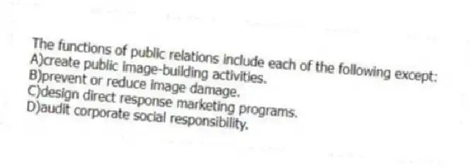 The functions of public relations include each of the following except:
A)create public image-building activities.
B)prevent or reduce image damage.
C)design direct response marketing programs.
D)audit corporate social responsibility.