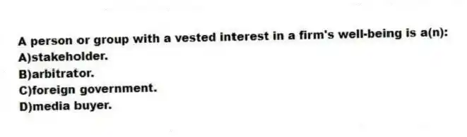 A person or group with a vested interest in a firm's well-being is a(n):
A)stakeholder.
B)arbitrator.
C)foreign government.
D)media buyer.