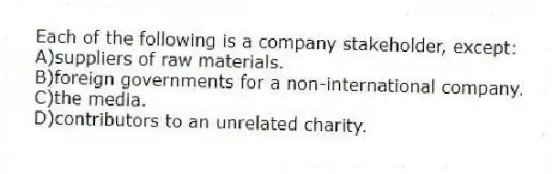 Each of the following is a company stakeholder, except:
A)suppliers of raw materials.
B)foreign governments for a non-international company.
C)the media.
D)contributors to an unrelated charity.