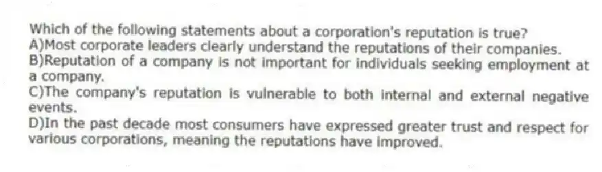 Which of the following statements about a corporation's reputation is true?
A)Most corporate leaders clearly understand the reputations of their companies.
B)Reputation of a company is not important for individuals seeking employment at a company.
C)The company's reputation is vulnerable to both internal and external negative events.
D)In the past decade most consumers have expressed greater trust and respect for various corporations, meaning the reputations have improved.