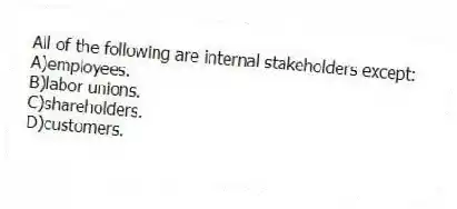 All of the following are internal stakeholders except:
A)employees.
B)labor unions.
C)shareholders.
D)customers.