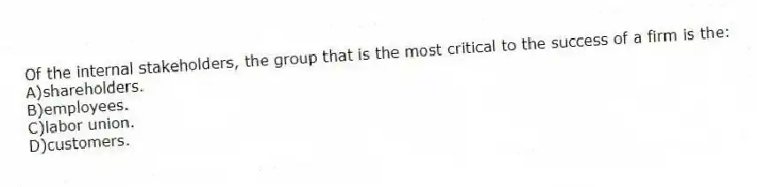 Of the internal stakeholders, the group that is the most critical to the success of a firm is the:
A)shareholders.
B)employees.
C)labor union.
D)customers.