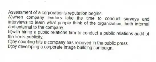 Assessment of a corporation's reputation begins:
A)when company leaders take the time to conduct surveys and interviews to learn what people think of the organization, both internal and external to the company.
B)with hiring a public relations firm to conduct a public relations audit of the firm's publicity.
C)by counting hits a company has received in the public press.
D)by developing a corporate image-building campaign.