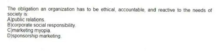 The obligation an organization has to be ethical, accountable, and reactive to the needs of society is:
A)public relations.
B)corporate social responsibility.
C)marketing myopia.
D)sponsorship marketing.