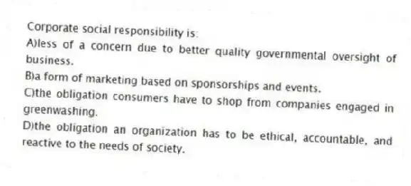 Corporate social responsibility is:
A)less of a concern due to better quality governmental oversight of business.
B)a form of marketing based on sponsorships and events.
C)the obligation consumers have to shop from companies engaged in greenwashing.
D)the obligation an organization has to be ethical, accountable, and reactive to the needs of society.