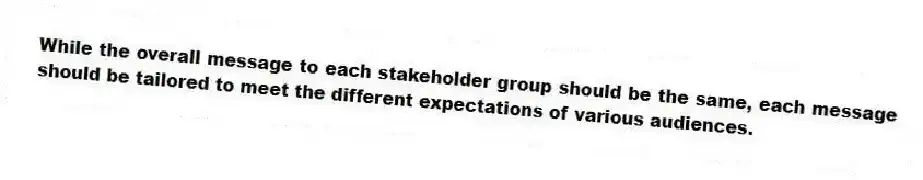 While the overall message to each stakeholder group should be the same, each message should be tailored to meet the different expectations of various audiences.