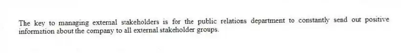 The key to managing external stakeholders is for the public relations department to constantly send out positive information about the company to all external stakeholder groups.