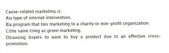 Cause-related marketing is:
A)a type of internet intervention.
B)a program that ties marketing to a charity or non-profit organization.
C)the same thing as green marketing.
D)causing buyers to want to buy a product due to an effective cross-promotion.