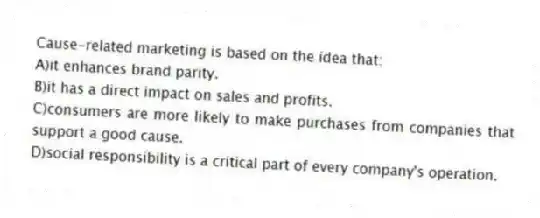 Cause-related marketing is based on the idea that:
A)it enhances brand parity.
B)it has a direct impact on sales and profits.
C)consumers are more likely to make purchases from companies that support a good cause.
D)social responsibility is a critical part of every company's operation.