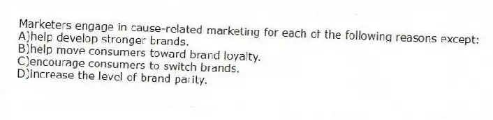Marketers engage in cause-related marketing for each of the following reasons except:
A)help develop stronger brands.
B)help move consumers toward brand loyalty.
C)encourage consumers to switch brands.
D)increase the level of brand parity.