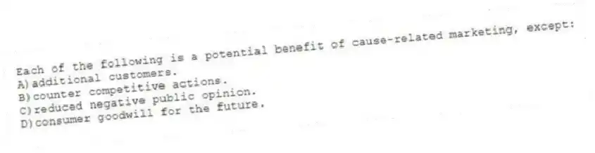 Each of the following is a potential benefit of cause-related marketing, except:
A)additional customers.
B)counter competitive actions.
C)reduced negative public opinion.
D)consumer goodwill for the future.