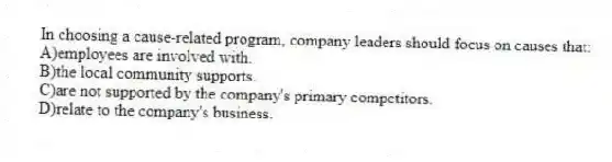 In choosing a cause-related program, company leaders should focus on causes that:
A)employees are involved with.
B)the local community supports.
C)are not supported by the company's primary competitors.
D)relate to the company's business.
