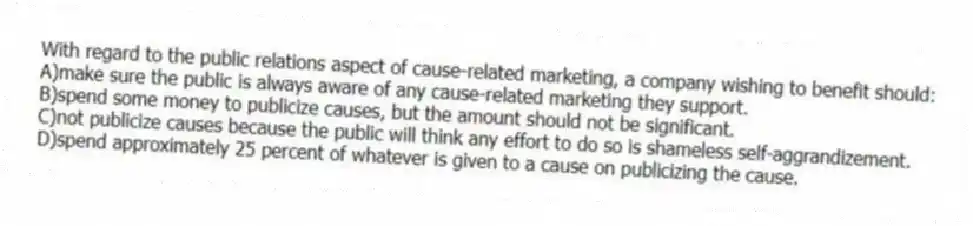 With regard to the public relations aspect of cause-related marketing, a company wishing to benefit should:
A)make sure the public is always aware of any cause-related marketing they support.
B)spend some money to publicize causes, but the amount should not be significant.
C)not publicize causes because the public will think any effort to do so is shameless self-aggrandizement.
D)spend approximately 25 percent of whatever is given to a cause on publicizing the cause.