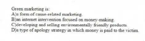Green marketing is:
A)a form of cause-related marketing.
B)an internet intervention focused on money-making.
C)developing and selling environmentally friendly products.
D)a type of apology strategy in which money is paid to the victim.
