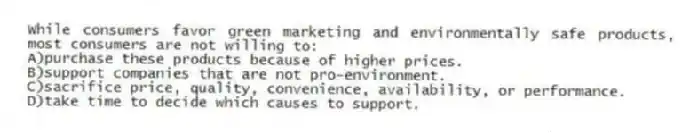 While consumers favor green marketing and environmentally safe products, most consumers are not willing to:
A)purchase these products because of higher prices.
B)support companies that are not pro-environment.
C)sacrifice price, quality, convenience, availability, or performance.
D)take time to decide which causes to support.